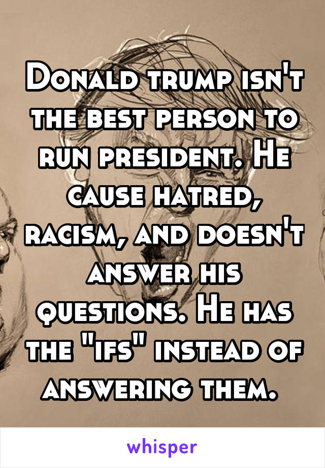 Donald trump isn't the best person to run president. He cause hatred, racism, and doesn't answer his questions. He has the "ifs" instead of answering them. 