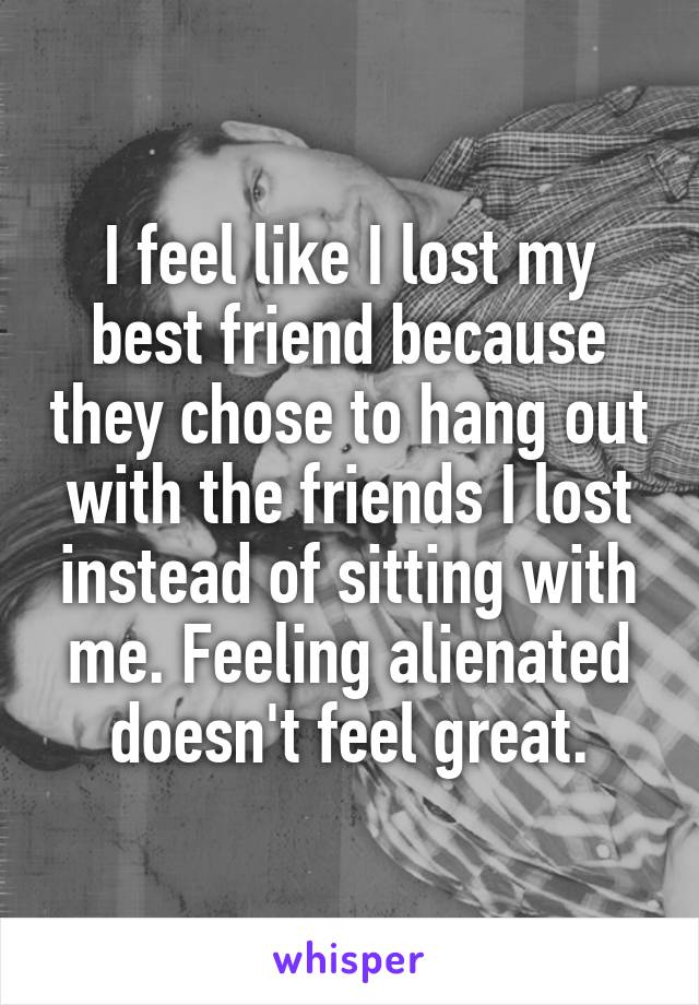 I feel like I lost my best friend because they chose to hang out with the friends I lost instead of sitting with me. Feeling alienated doesn't feel great.