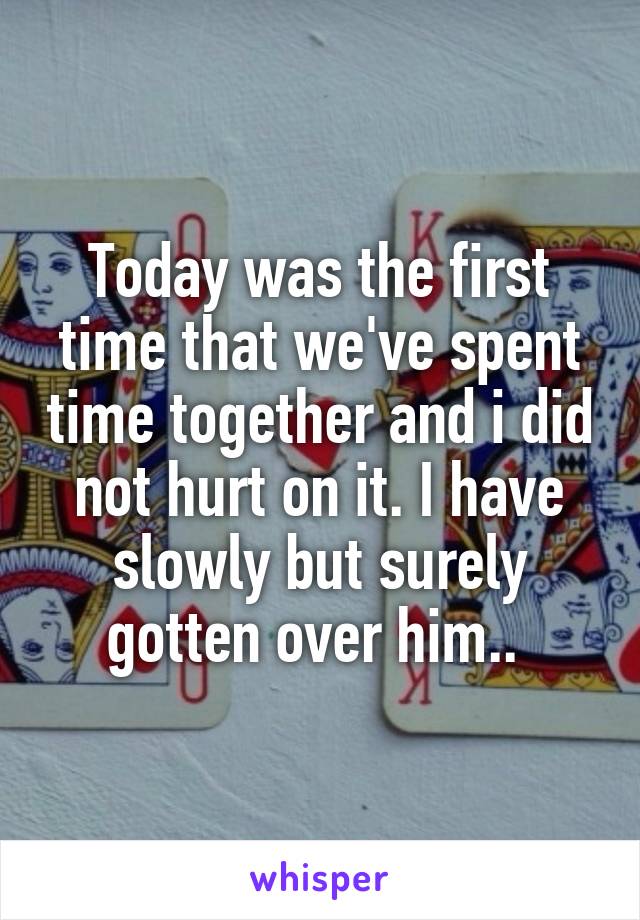 Today was the first time that we've spent time together and i did not hurt on it. I have slowly but surely gotten over him.. 