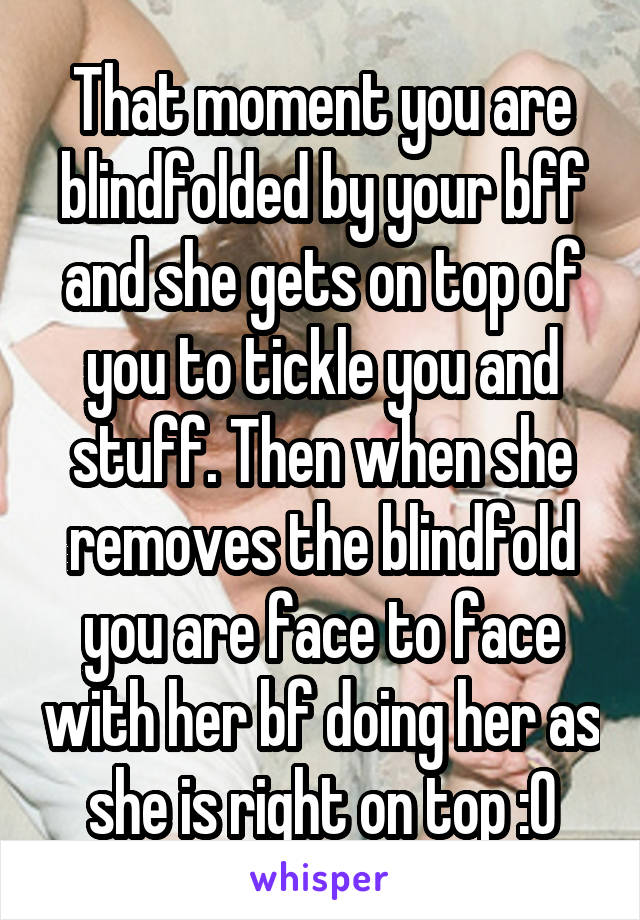 That moment you are blindfolded by your bff and she gets on top of you to tickle you and stuff. Then when she removes the blindfold you are face to face with her bf doing her as she is right on top :0