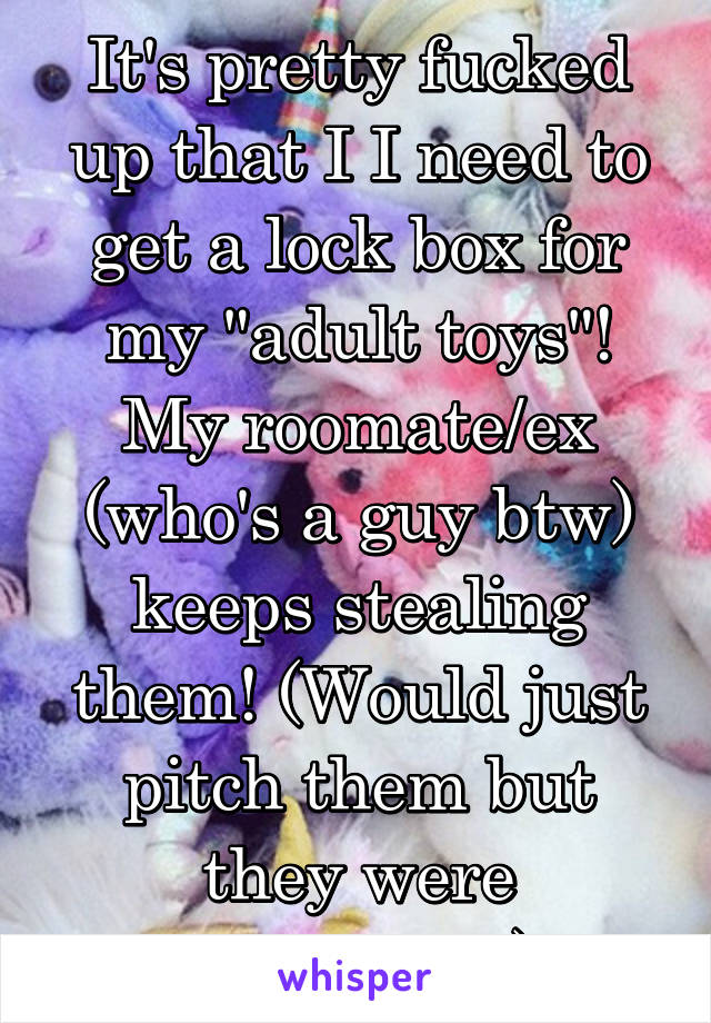 It's pretty fucked up that I I need to get a lock box for my "adult toys"! My roomate/ex (who's a guy btw) keeps stealing them! (Would just pitch them but they were expensive!)