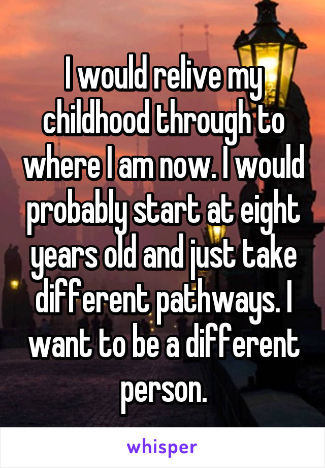 I would relive my childhood through to where I am now. I would probably start at eight years old and just take different pathways. I want to be a different person.