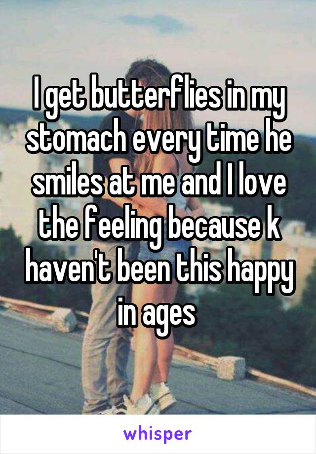 I get butterflies in my stomach every time he smiles at me and I love the feeling because k haven't been this happy in ages 
