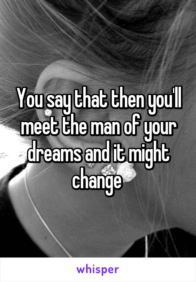 You say that then you'll meet the man of your dreams and it might change 