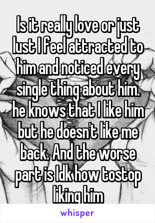 Is it really love or just lust I feel attracted to him and noticed every single thing about him. he knows that I like him but he doesn't like me back. And the worse part is Idk how tostop liking him