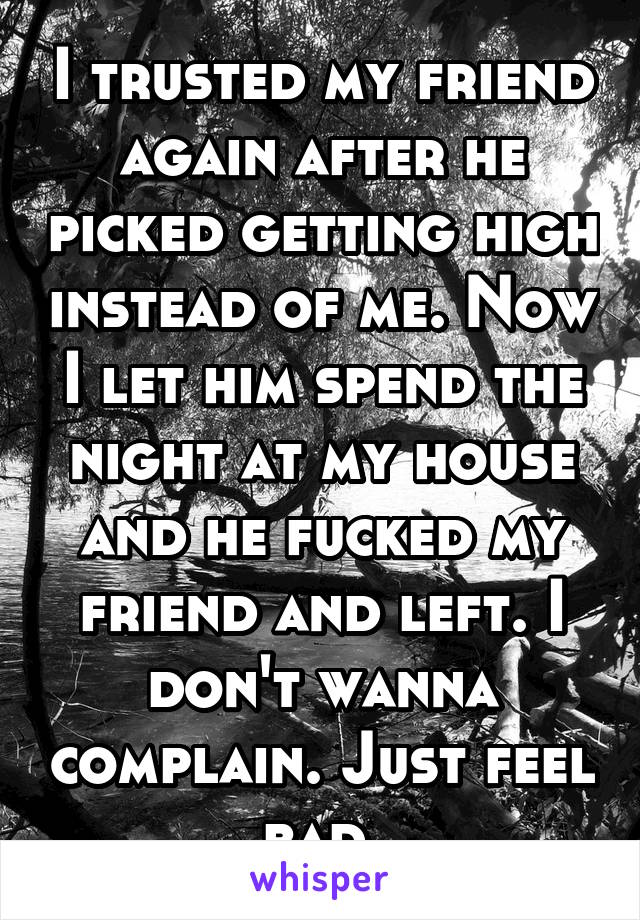 I trusted my friend again after he picked getting high instead of me. Now I let him spend the night at my house and he fucked my friend and left. I don't wanna complain. Just feel bad.