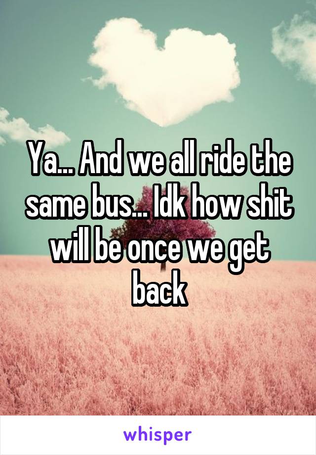 Ya... And we all ride the same bus... Idk how shit will be once we get back