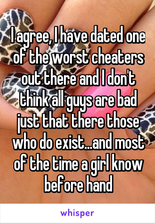 I agree, I have dated one of the worst cheaters out there and I don't think all guys are bad just that there those who do exist...and most of the time a girl know before hand