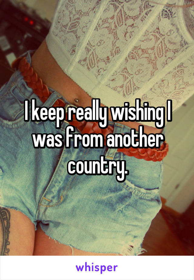 I keep really wishing I was from another country.