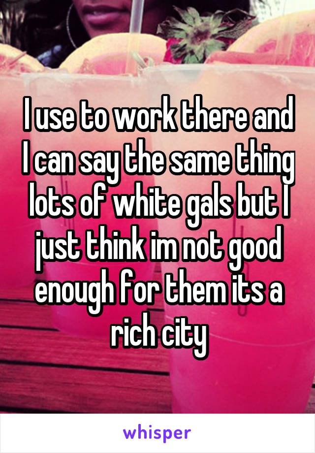 I use to work there and I can say the same thing lots of white gals but I just think im not good enough for them its a rich city