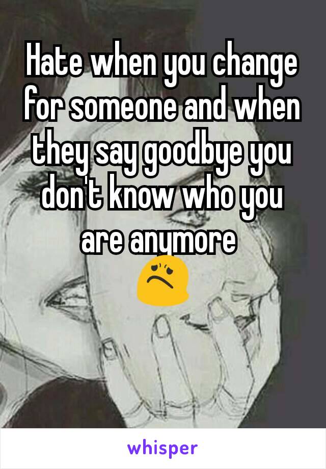 Hate when you change for someone and when they say goodbye you don't know who you are anymore 
😟