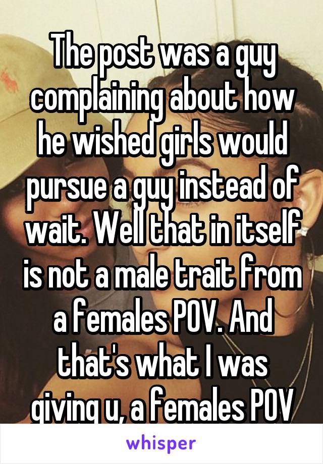 The post was a guy complaining about how he wished girls would pursue a guy instead of wait. Well that in itself is not a male trait from a females POV. And that's what I was giving u, a females POV