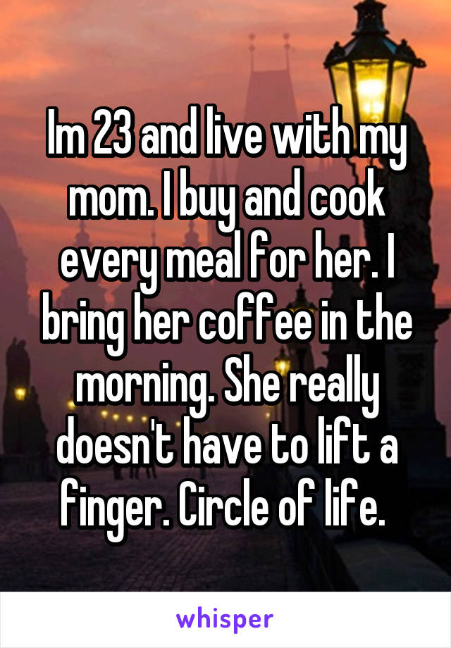 Im 23 and live with my mom. I buy and cook every meal for her. I bring her coffee in the morning. She really doesn't have to lift a finger. Circle of life. 