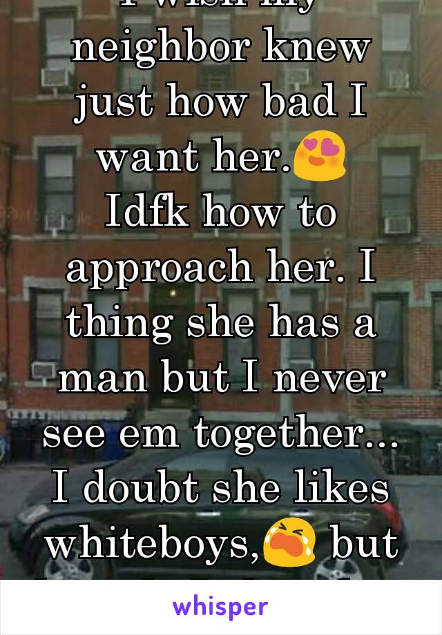 I wish my neighbor knew just how bad I want her.😍
Idfk how to approach her. I thing she has a man but I never see em together... I doubt she likes whiteboys,😭 but how do I show her interest????