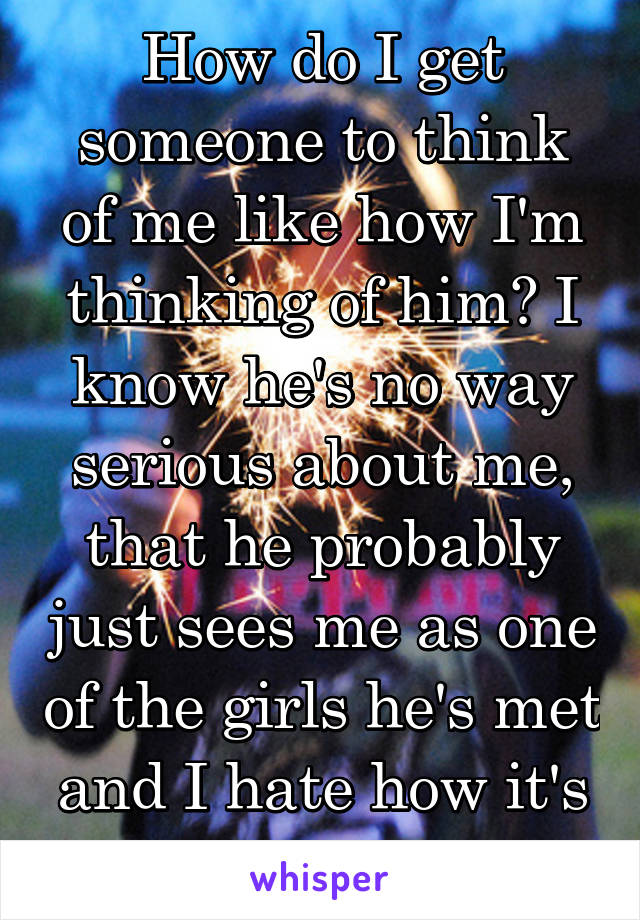 How do I get someone to think of me like how I'm thinking of him? I know he's no way serious about me, that he probably just sees me as one of the girls he's met and I hate how it's unfair. 