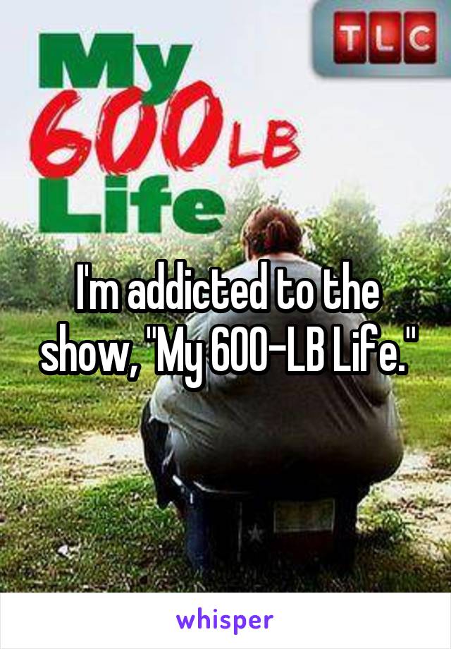 I'm addicted to the show, "My 600-LB Life."