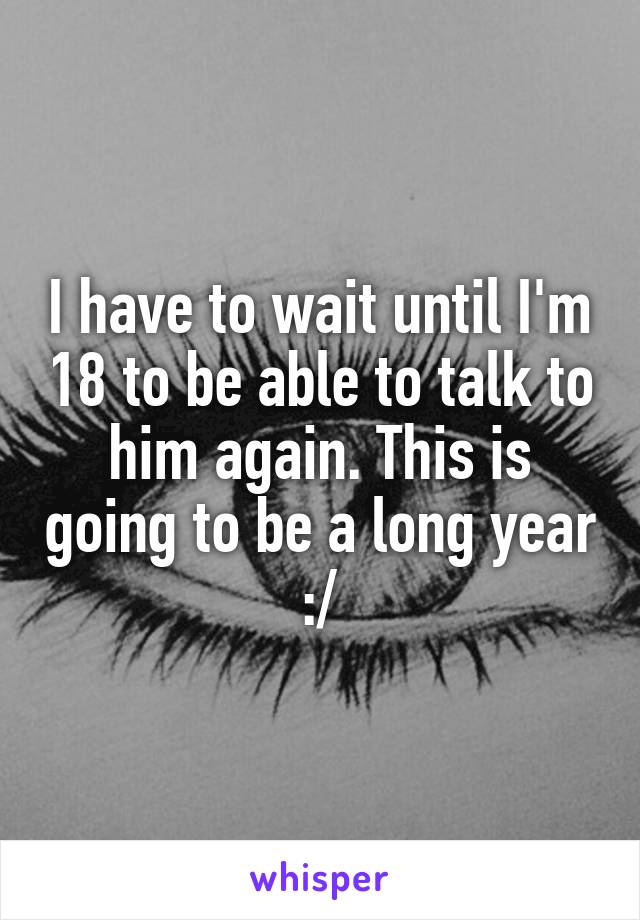 I have to wait until I'm 18 to be able to talk to him again. This is going to be a long year :/