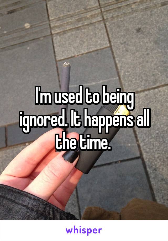 I'm used to being ignored. It happens all the time. 