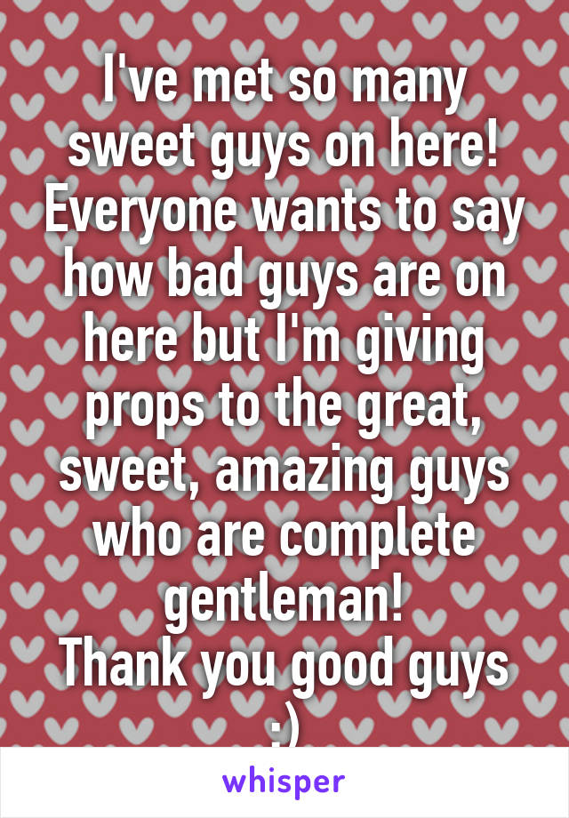 I've met so many sweet guys on here! Everyone wants to say how bad guys are on here but I'm giving props to the great, sweet, amazing guys who are complete gentleman!
Thank you good guys :)