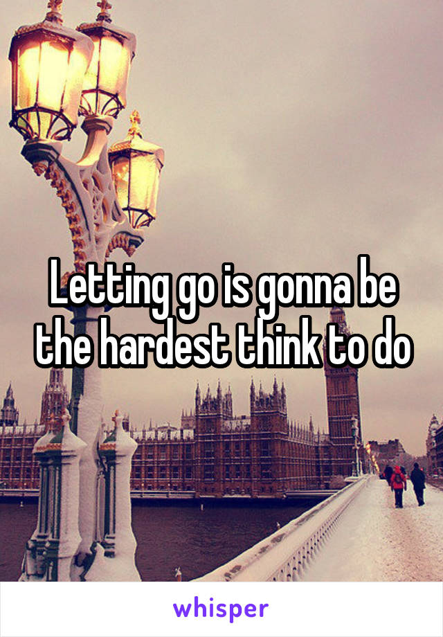 Letting go is gonna be the hardest think to do