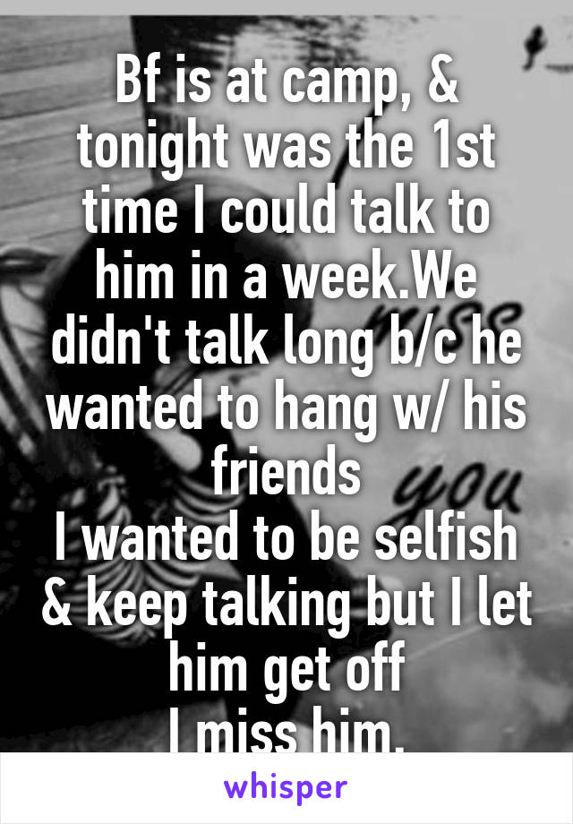 Bf is at camp, & tonight was the 1st time I could talk to him in a week.We didn't talk long b/c he wanted to hang w/ his friends
I wanted to be selfish & keep talking but I let him get off
I miss him.