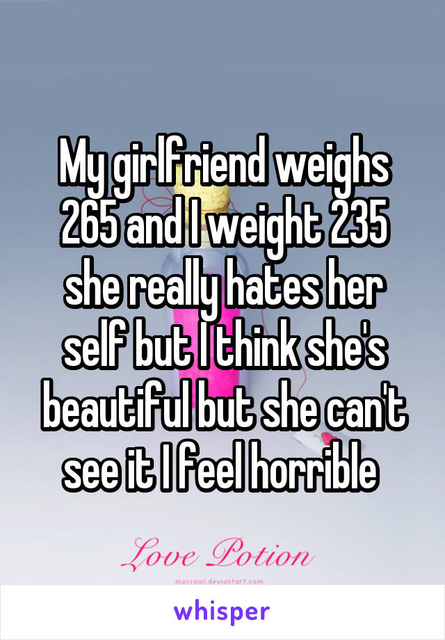 My girlfriend weighs
265 and I weight 235 she really hates her self but I think she's beautiful but she can't see it I feel horrible 