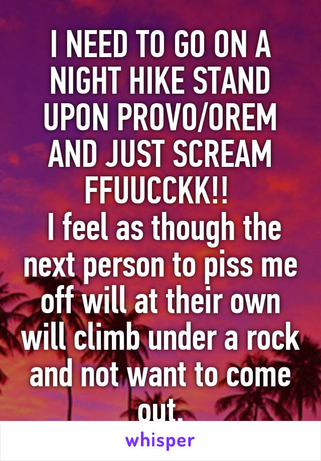 I NEED TO GO ON A NIGHT HIKE STAND UPON PROVO/OREM AND JUST SCREAM FFUUCCKK!! 
 I feel as though the next person to piss me off will at their own will climb under a rock and not want to come out.