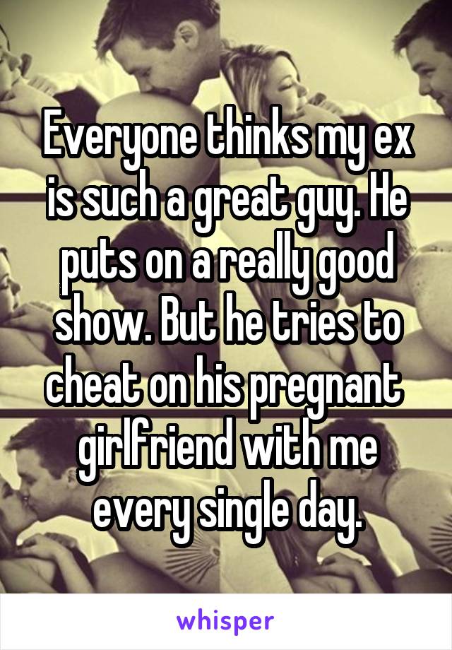 Everyone thinks my ex is such a great guy. He puts on a really good show. But he tries to cheat on his pregnant  girlfriend with me every single day.