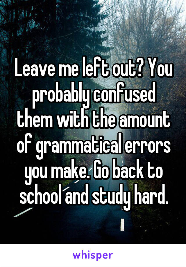 Leave me left out? You probably confused them with the amount of grammatical errors you make. Go back to school and study hard.