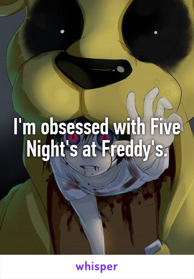 I'm obsessed with Five Night's at Freddy's.