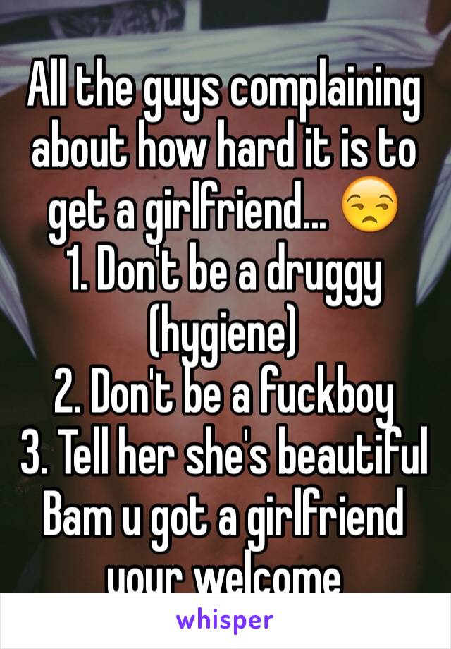 All the guys complaining about how hard it is to get a girlfriend... 😒
1. Don't be a druggy (hygiene)
2. Don't be a fuckboy
3. Tell her she's beautiful
Bam u got a girlfriend your welcome 