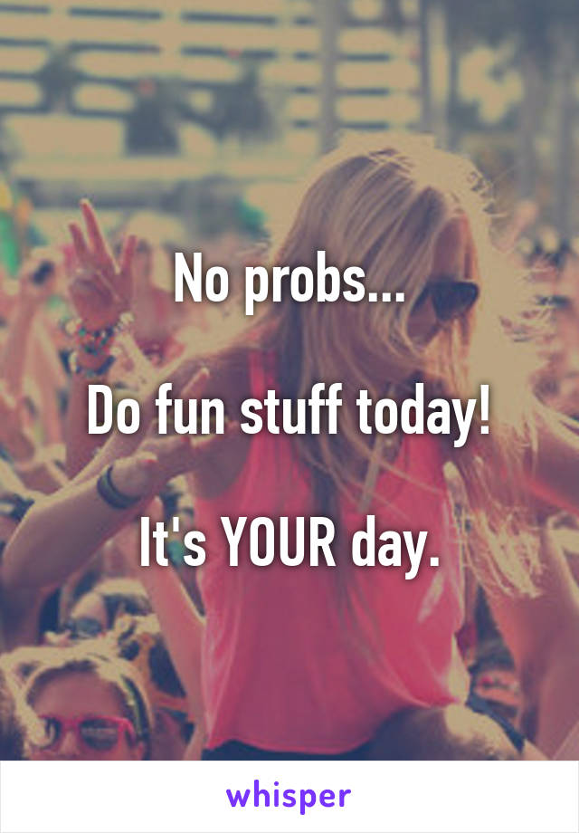 No probs...

Do fun stuff today!

It's YOUR day.