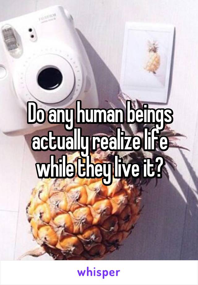 Do any human beings actually realize life while they live it?