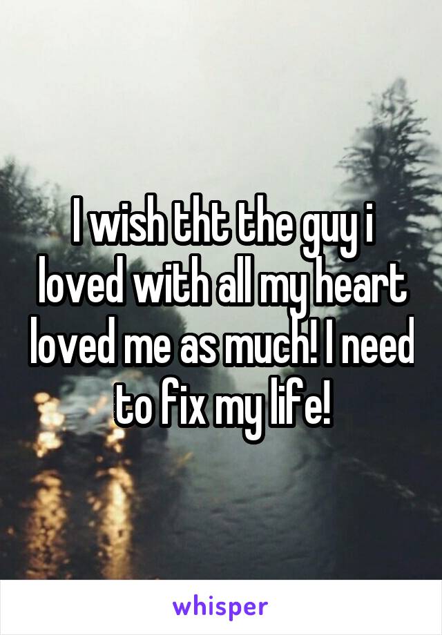 I wish tht the guy i loved with all my heart loved me as much! I need to fix my life!