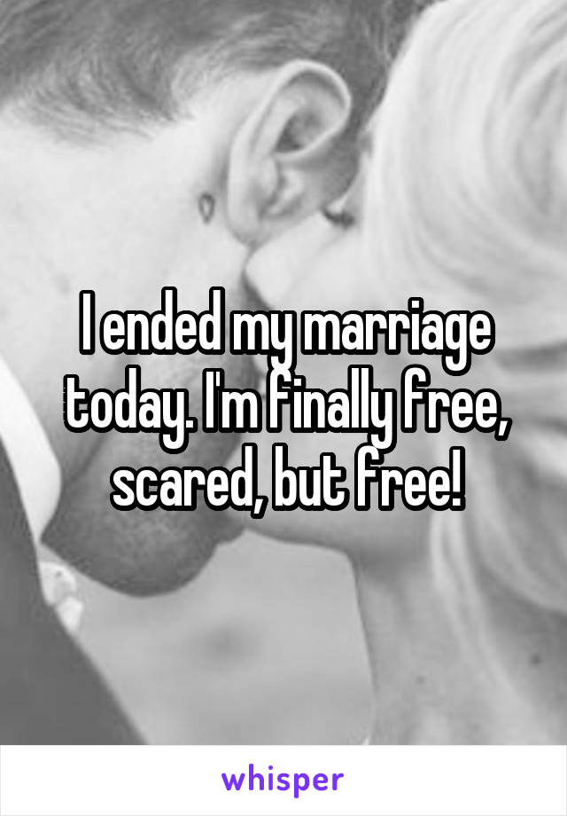 I ended my marriage today. I'm finally free, scared, but free!