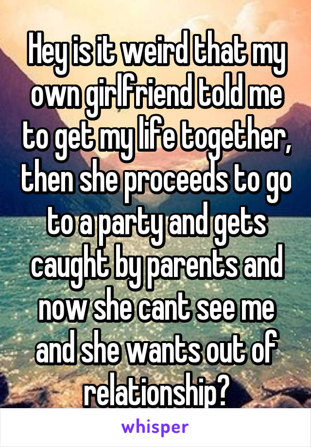 Hey is it weird that my own girlfriend told me to get my life together, then she proceeds to go to a party and gets caught by parents and now she cant see me and she wants out of relationship?