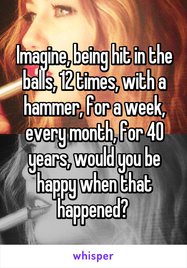 Imagine, being hit in the balls, 12 times, with a hammer, for a week, every month, for 40 years, would you be happy when that happened? 