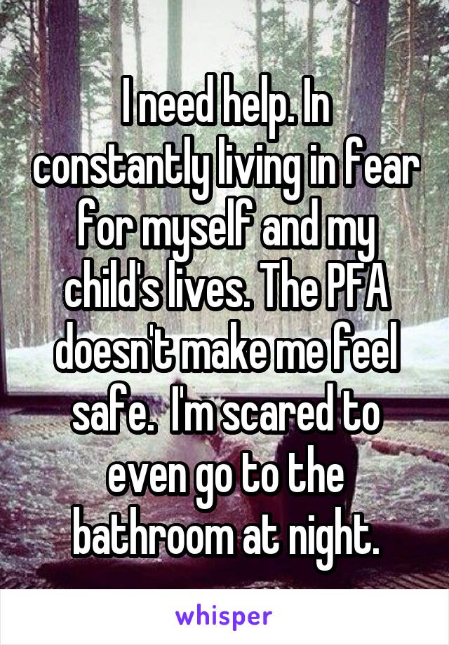 I need help. In constantly living in fear for myself and my child's lives. The PFA doesn't make me feel safe.  I'm scared to even go to the bathroom at night.