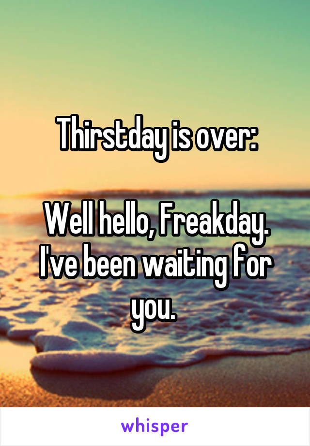 Thirstday is over:

Well hello, Freakday. I've been waiting for you. 