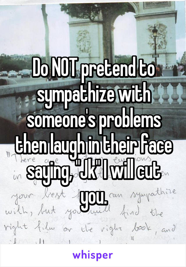 Do NOT pretend to sympathize with someone's problems then laugh in their face saying, "Jk" I will cut you.