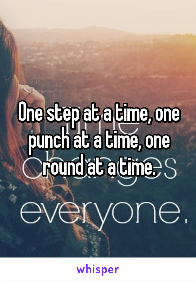 One step at a time, one punch at a time, one round at a time.