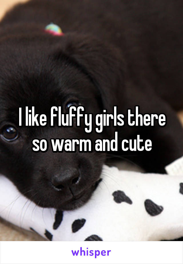 I like fluffy girls there so warm and cute