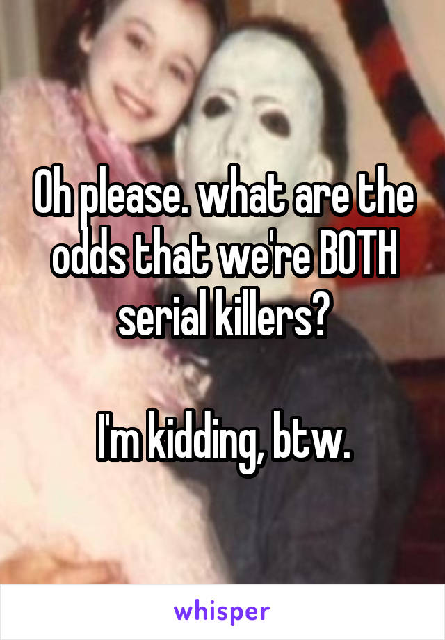 Oh please. what are the odds that we're BOTH serial killers?

I'm kidding, btw.