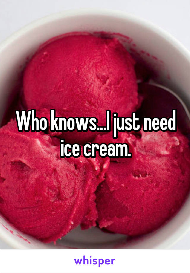 Who knows...I just need ice cream.