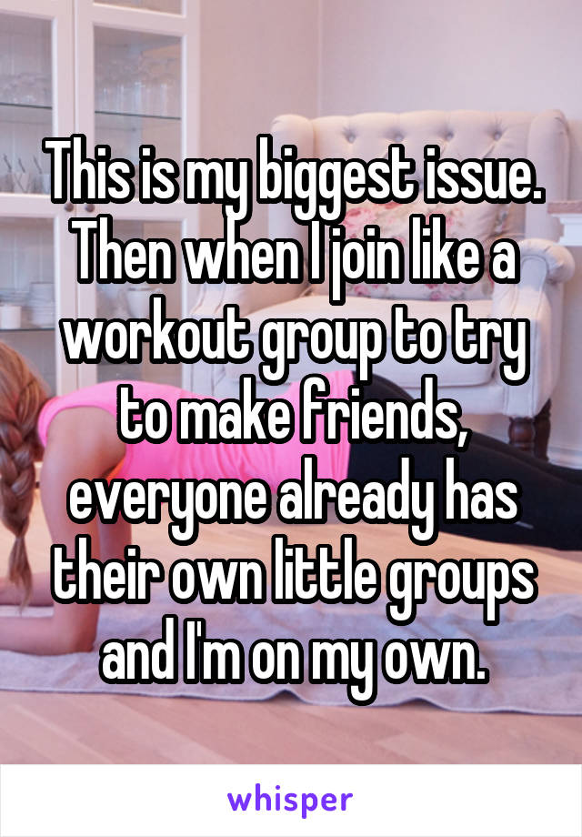 This is my biggest issue. Then when I join like a workout group to try to make friends, everyone already has their own little groups and I'm on my own.