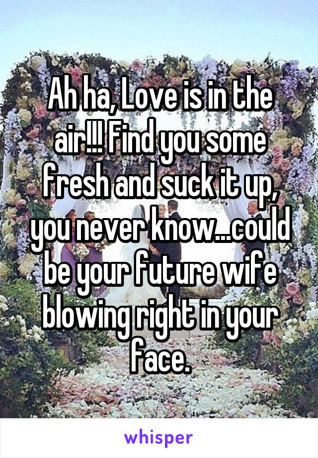 Ah ha, Love is in the air!!! Find you some fresh and suck it up, you never know...could be your future wife blowing right in your face.