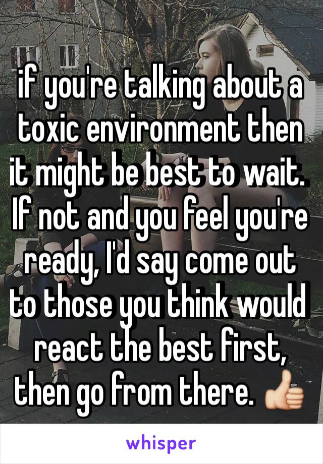 if you're talking about a toxic environment then it might be best to wait. If not and you feel you're ready, I'd say come out to those you think would react the best first, then go from there. 👍