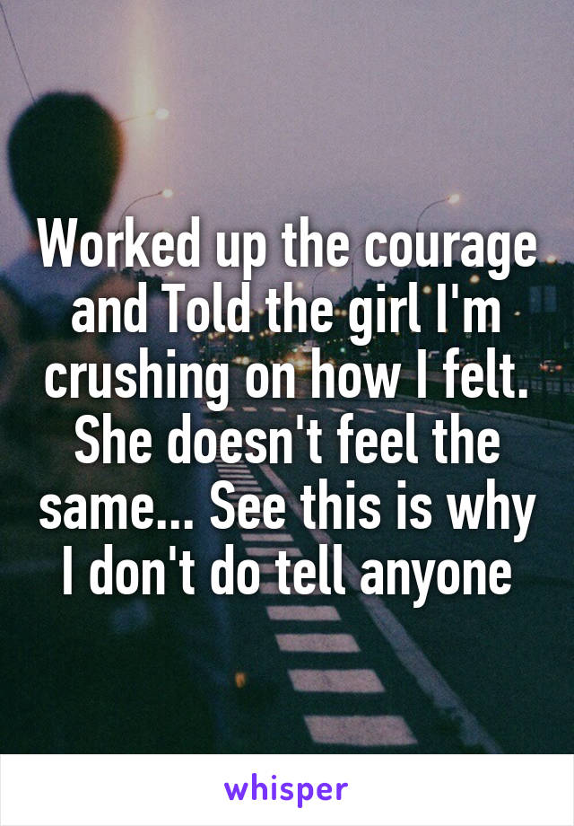 Worked up the courage and Told the girl I'm crushing on how I felt. She doesn't feel the same... See this is why I don't do tell anyone