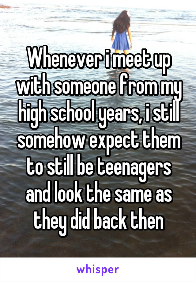 Whenever i meet up with someone from my high school years, i still somehow expect them to still be teenagers and look the same as they did back then