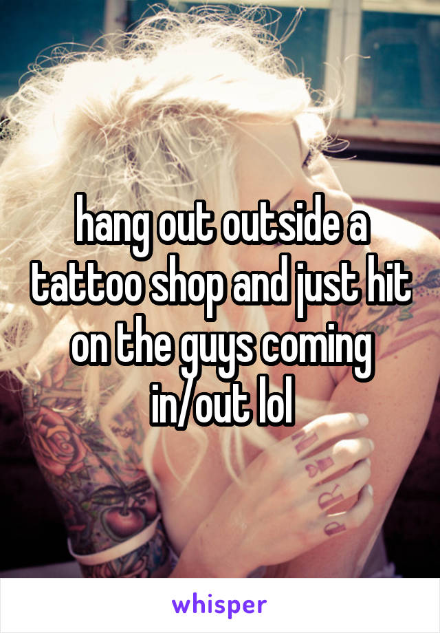 hang out outside a tattoo shop and just hit on the guys coming in/out lol